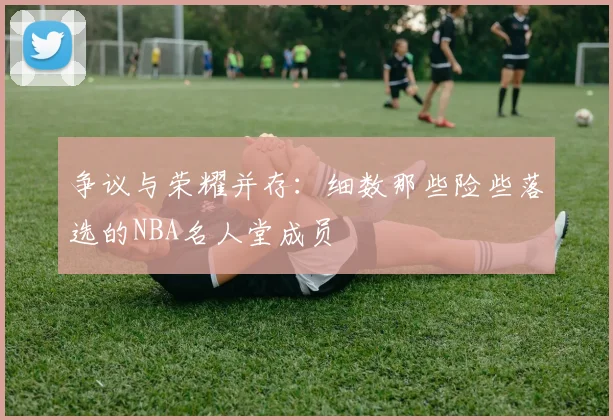 争议与荣耀并存：细数那些险些落选的NBA名人堂成员