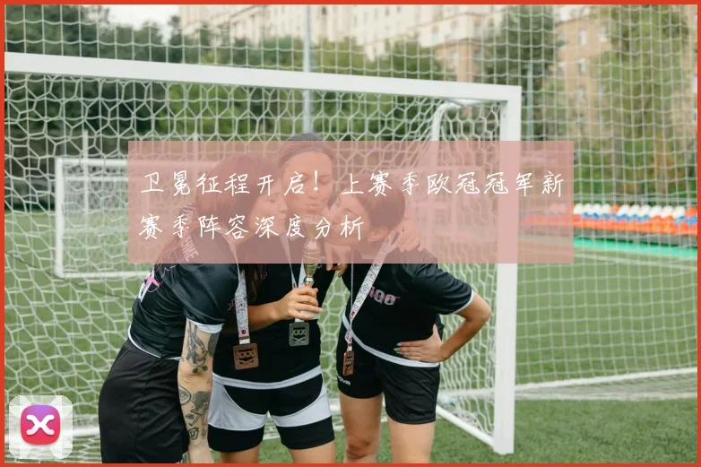 卫冕征程开启！上赛季欧冠冠军新赛季阵容深度分析