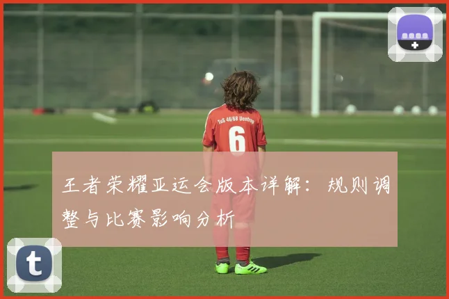 王者荣耀亚运会版本详解：规则调整与比赛影响分析