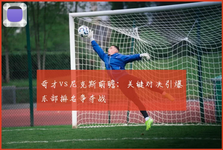 奇才vs尼克斯前瞻：关键对决引爆东部排名争夺战