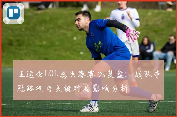 亚运会LOL总决赛赛况复盘：战队夺冠路径与关键对局影响分析