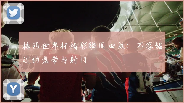梅西世界杯精彩瞬间回放：不容错过的盘带与射门
