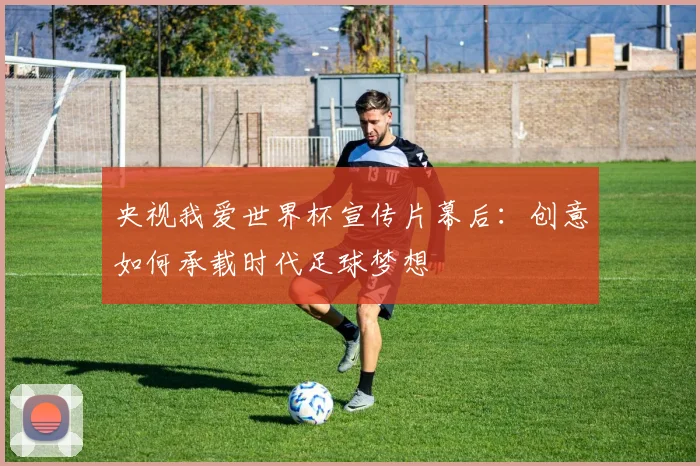 央视我爱世界杯宣传片幕后：创意如何承载时代足球梦想