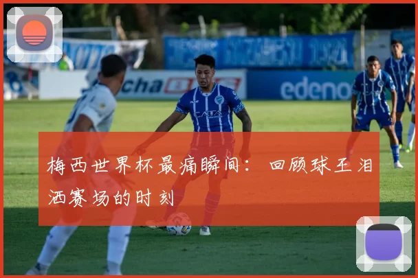 梅西世界杯最痛瞬间：回顾球王泪洒赛场的时刻