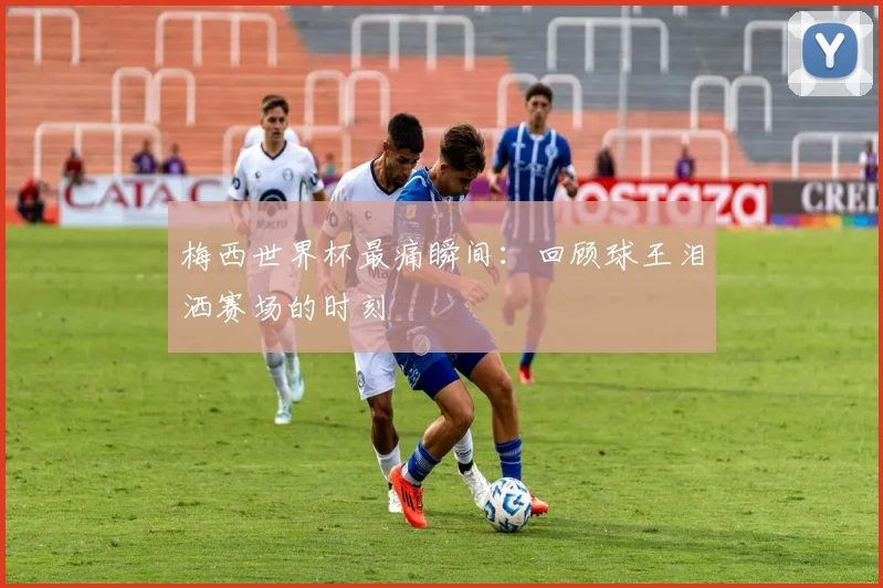 梅西世界杯最痛瞬间：回顾球王泪洒赛场的时刻