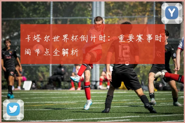 卡塔尔世界杯倒计时：重要赛事时间节点全解析