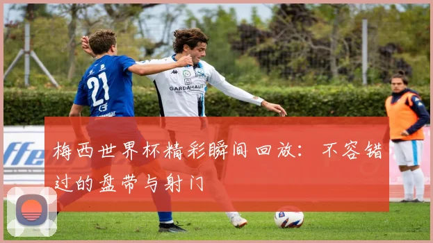 梅西世界杯精彩瞬间回放：不容错过的盘带与射门
