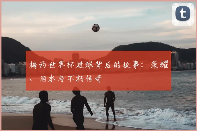 梅西世界杯进球背后的故事：荣耀、泪水与不朽传奇