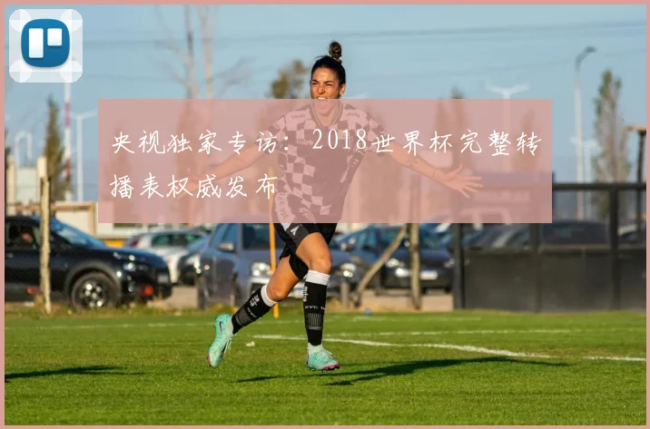 央视独家专访：2018世界杯完整转播表权威发布