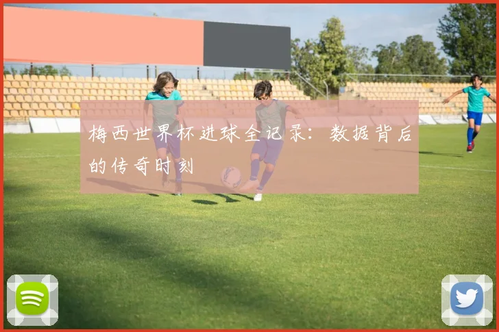 梅西世界杯进球全记录：数据背后的传奇时刻