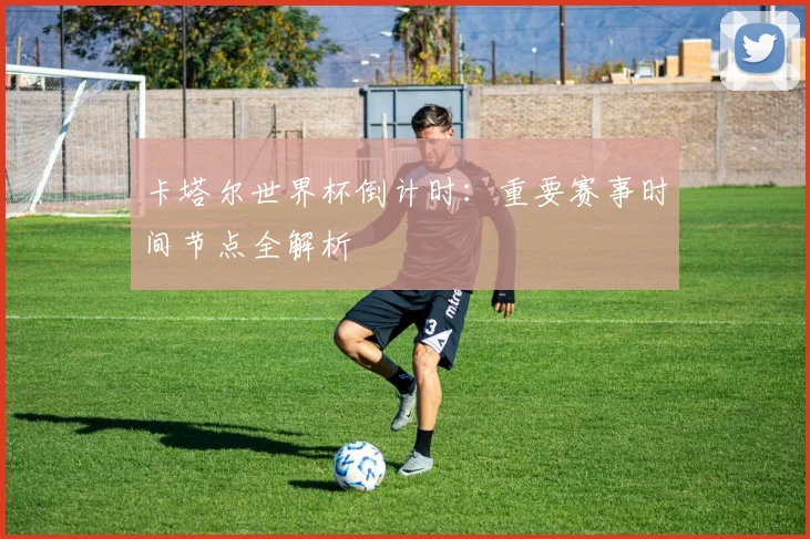 卡塔尔世界杯倒计时：重要赛事时间节点全解析