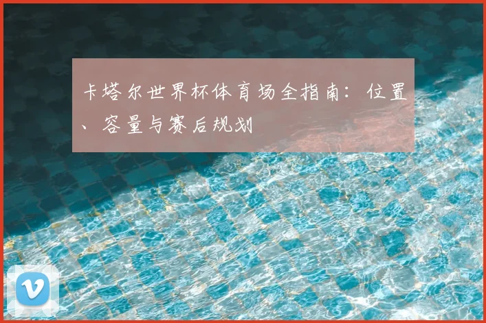 卡塔尔世界杯体育场全指南：位置、容量与赛后规划