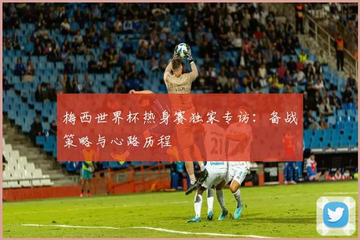 梅西世界杯热身赛独家专访：备战策略与心路历程