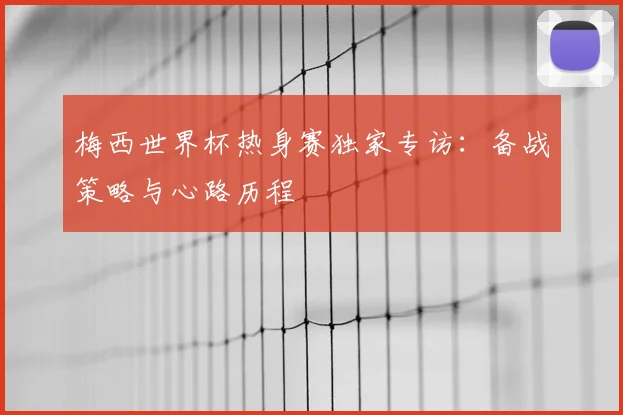 梅西世界杯热身赛独家专访：备战策略与心路历程